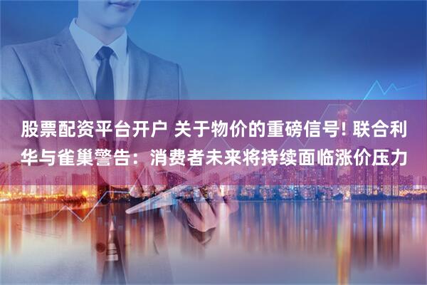 股票配资平台开户 关于物价的重磅信号! 联合利华与雀巢警告：消费者未来将持续面临涨价压力