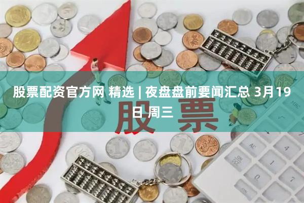 股票配资官方网 精选 | 夜盘盘前要闻汇总 3月19日 周三