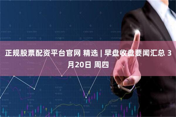 正规股票配资平台官网 精选 | 早盘收盘要闻汇总 3月20日 周四