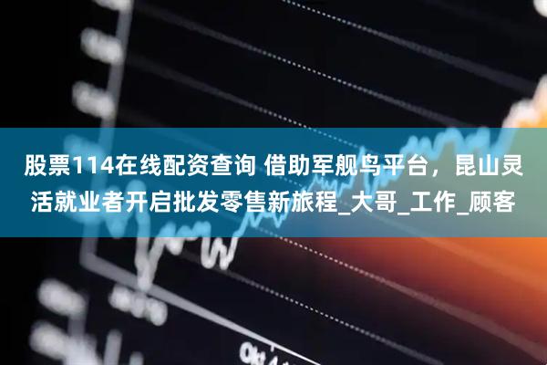 股票114在线配资查询 借助军舰鸟平台，昆山灵活就业者开启批发零售新旅程_大哥_工作_顾客