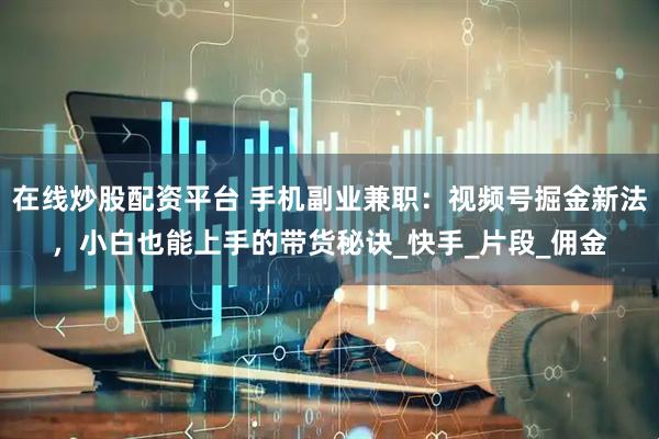 在线炒股配资平台 手机副业兼职：视频号掘金新法，小白也能上手的带货秘诀_快手_片段_佣金