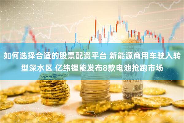 如何选择合适的股票配资平台 新能源商用车驶入转型深水区 亿纬锂能发布8款电池抢跑市场