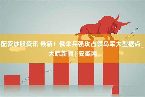 配资炒股资讯 最新！俄伞兵强攻占领乌军大型据点_大皖新闻 | 安徽网