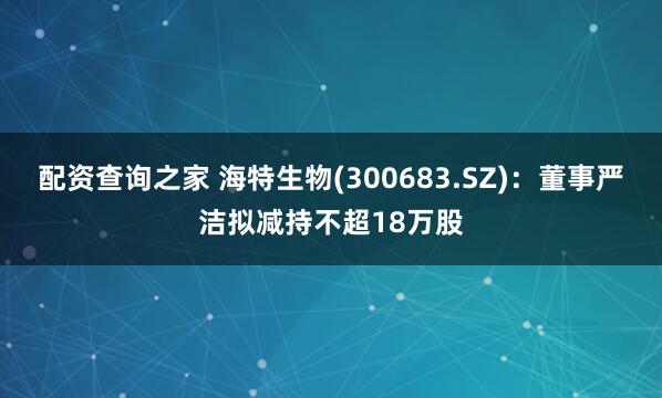 配资查询之家 海特生物(300683.SZ)：董事严洁拟减持不超18万股