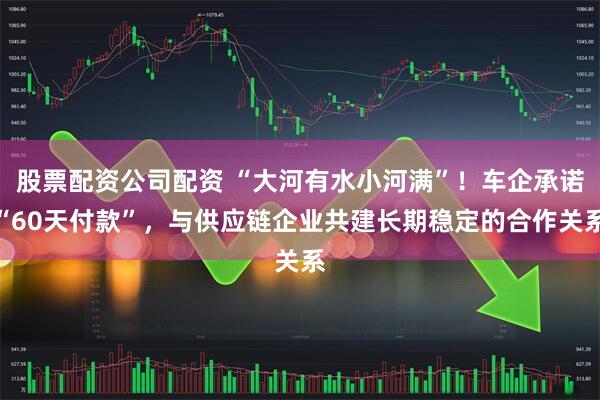 股票配资公司配资 “大河有水小河满”！车企承诺“60天付款”，与供应链企业共建长期稳定的合作关系