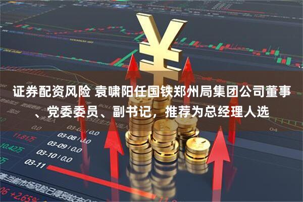 证券配资风险 袁啸阳任国铁郑州局集团公司董事、党委委员、副书记，推荐为总经理人选