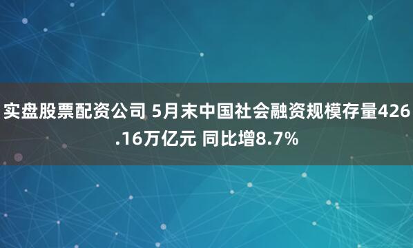 实盘股票配资公司 5月末中国社会融资规模存量426.16万亿元 同比增8.7%