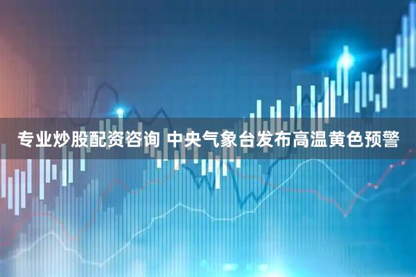 专业炒股配资咨询 中央气象台发布高温黄色预警