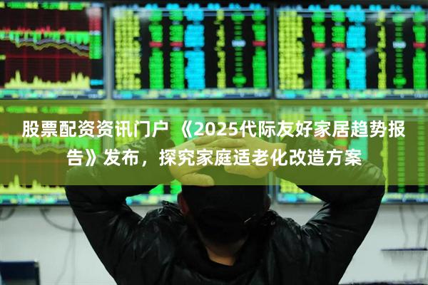 股票配资资讯门户 《2025代际友好家居趋势报告》发布，探究家庭适老化改造方案