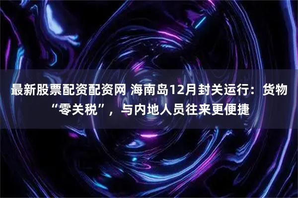 最新股票配资配资网 海南岛12月封关运行：货物“零关税”，与内地人员往来更便捷