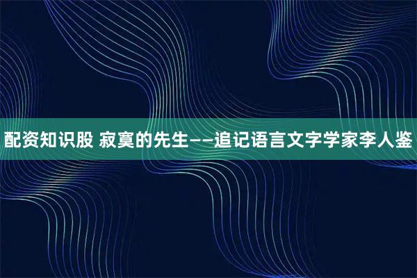 配资知识股 寂寞的先生——追记语言文字学家李人鉴