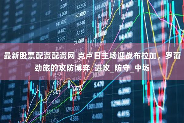 最新股票配资配资网 克卢日主场迎战布拉加，罗葡劲旅的攻防博弈_进攻_防守_中场