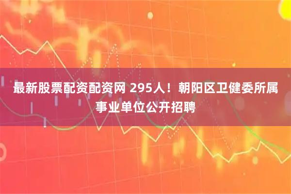 最新股票配资配资网 295人！朝阳区卫健委所属事业单位公开招聘
