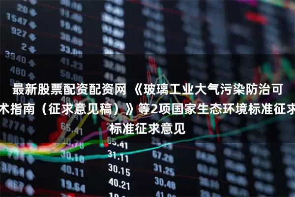 最新股票配资配资网 《玻璃工业大气污染防治可行技术指南（征求意见稿）》等2项国家生态环境标准征求意见